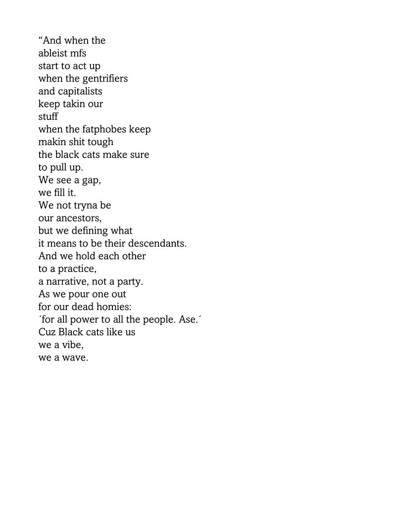 “And when the

ableist mfs

start to act up

when the gentrifiers

and capitalists

keep takin our

stuff

when the fatphobes keep
makin shit tough

the black cats make sure
to pull up.

We see a gap,

we fill it.

We not tryna be

our ancestors,

but we defining what

it means to be their descendants.
And we hold each other
to a practice,

a narrative, not a party.
As we pour one out

for our dead homies:

“for all power to all the people. Ase.’
Cuz Black cats like us
we a vibe,

we a wave.
